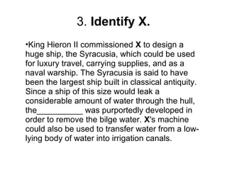 3. Identify X.
•King Hieron II commissioned X to design a
huge ship, the Syracusia, which could be used
for luxury travel, carrying supplies, and as a
naval warship. The Syracusia is said to have
been the largest ship built in classical antiquity.
Since a ship of this size would leak a
considerable amount of water through the hull,
the__________ was purportedly developed in
order to remove the bilge water. X's machine
could also be used to transfer water from a low-
lying body of water into irrigation canals.
 
