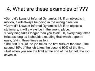 4. What are these examples of ???
•Gerrold's Laws of Infernal Dynamics #1: If an object is in
motion, it will always be going in the wrong direction
•Gerrold's Laws of Infernal Dynamics #2: If an object is
stationary, it will always be in the wrong place.
•Everything takes longer than you think. Or, everything takes
twice as long as it should; excepting that which appears
easy, taking three times as long.
•The first 90% of the job takes the first 90% of the time. The
second 10% of the job takes the second 90% of the time.
•Just when you see the light at the end of the tunnel, the roof
caves in.
 