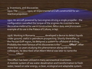 9. Inventions, and discoveries
1910: The _______-1910, an experimental aircraft constructed for air-
reactive propulsion

1911: An aircraft powered by two engines driving a single propeller - the
configuration cancelled the torque of the engines.He invented a new
decorative material for use in construction, beton-bois; one prominent
example of its use is the Palace of Culture, in Iaşi.

1926: Working in Romania, _______ developed a device to detect liquids
under ground, useful in petroleum prospecting. Shortly thereafter, in
the Persian Gulf region, he designed a system for offshore oil drilling.
Probably the most famous of his discoveries is the ”______ Effect”. After
more than 20 years studying this phenomenon along with his
colleagues, he described what Albert Metral was later to name the
“______ Effect".

This effect has been utilized in many aeronautical inventions.
A modular system of sea water desalination and transformation to fresh
water, based on solar energy, a clean, ecological and adaptable system.
 