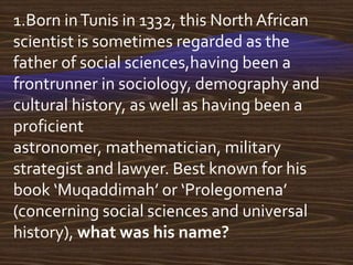 1.Born in Tunis in 1332, this North African
scientist is sometimes regarded as the
father of social sciences,having been a
frontrunner in sociology, demography and
cultural history, as well as having been a
proficient
astronomer, mathematician, military
strategist and lawyer. Best known for his
book ‘Muqaddimah’ or ‘Prolegomena’
(concerning social sciences and universal
history), what was his name?
 
