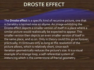 The Droste effect is a specific kind of recursive picture, one that
in heraldry is termed mise en abyme. An image exhibiting the
Droste effect depicts a smaller version of itself in a place where a
similar picture would realistically be expected to appear. This
smaller version then depicts an even smaller version of itself in
the same place, and so on. Only in theory could this go on forever;
practically, it continues only as long as the resolution of the
picture allows, which is relatively short, since each
iteration geometrically reduces the picture's size. It is a visual
example of a strange loop, a self-referential system of
instancing which is the cornerstone of fractal geometry.
 
