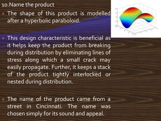 10.Name the product
 The shape of this product is modelled
  after a hyperbolic paraboloid.

   This design characteristic is beneficial as
    it helps keep the product from breaking
    during distribution by eliminating lines of
    stress along which a small crack may
    easily propagate. Further, it keeps a stack
    of the product tightly interlocked or
    nested during distribution.

   The name of the product came from a
    street in Cincinnati. The name was
    chosen simply for its sound and appeal.
 