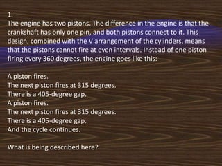 1.
The engine has two pistons. The difference in the engine is that the
crankshaft has only one pin, and both pistons connect to it. This
design, combined with the V arrangement of the cylinders, means
that the pistons cannot fire at even intervals. Instead of one piston
firing every 360 degrees, the engine goes like this:

A piston fires.
The next piston fires at 315 degrees.
There is a 405-degree gap.
A piston fires.
The next piston fires at 315 degrees.
There is a 405-degree gap.
And the cycle continues.

What is being described here?
 