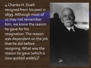 4.Charles H. Duell
resigned from his post in
1899. Although most of
us may not remember
him, we know the reason
he gave for his
resignation. The reason
was dependant on the job
that he did before
resigning. What was the
reason he gave (which is
now quoted widely)?
 