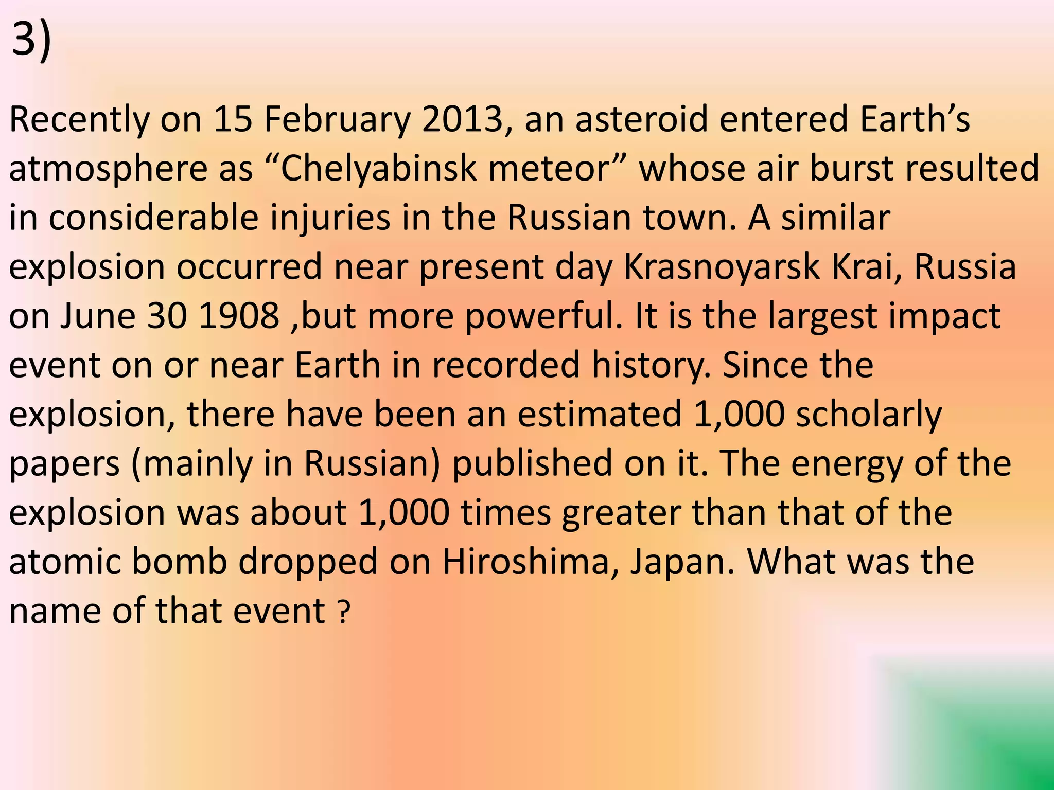 Recently on 15 February 2013, an asteroid entered Earth’s
atmosphere as “Chelyabinsk meteor” whose air burst resulted
in considerable injuries in the Russian town. A similar
explosion occurred near present day Krasnoyarsk Krai, Russia
on June 30 1908 ,but more powerful. It is the largest impact
event on or near Earth in recorded history. Since the
explosion, there have been an estimated 1,000 scholarly
papers (mainly in Russian) published on it. The energy of the
explosion was about 1,000 times greater than that of the
atomic bomb dropped on Hiroshima, Japan. What was the
name of that event ?
3)
 