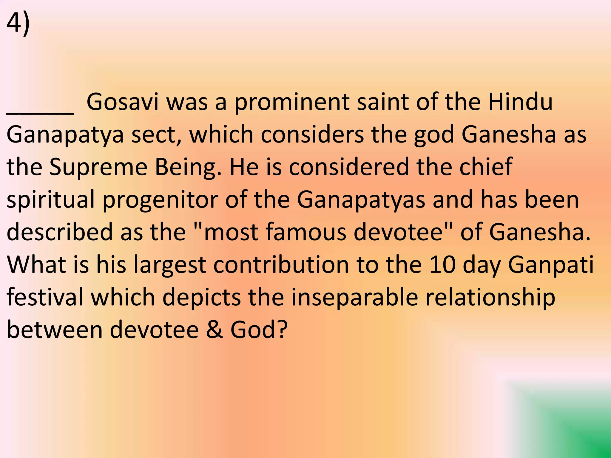 _____ Gosavi was a prominent saint of the Hindu
Ganapatya sect, which considers the god Ganesha as
the Supreme Being. He is considered the chief
spiritual progenitor of the Ganapatyas and has been
described as the "most famous devotee" of Ganesha.
What is his largest contribution to the 10 day Ganpati
festival which depicts the inseparable relationship
between devotee & God?
4)
 