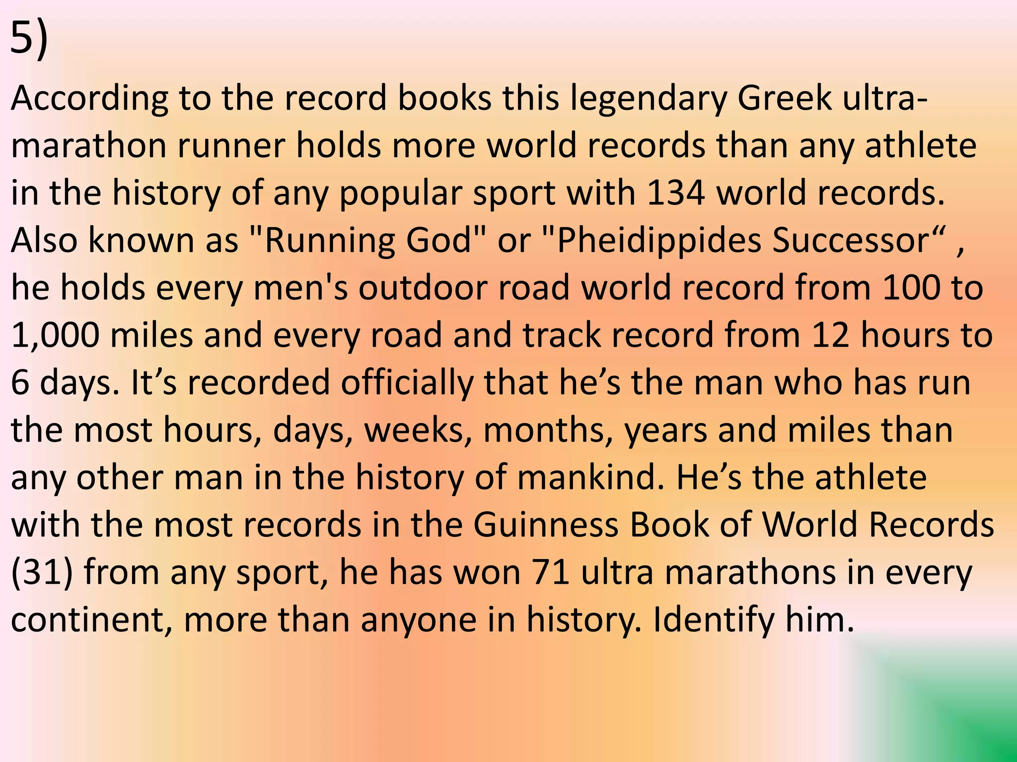 According to the record books this legendary Greek ultra-
marathon runner holds more world records than any athlete
in the history of any popular sport with 134 world records.
Also known as "Running God" or "Pheidippides Successor“ ,
he holds every men's outdoor road world record from 100 to
1,000 miles and every road and track record from 12 hours to
6 days. It’s recorded officially that he’s the man who has run
the most hours, days, weeks, months, years and miles than
any other man in the history of mankind. He’s the athlete
with the most records in the Guinness Book of World Records
(31) from any sport, he has won 71 ultra marathons in every
continent, more than anyone in history. Identify him.
5)
 