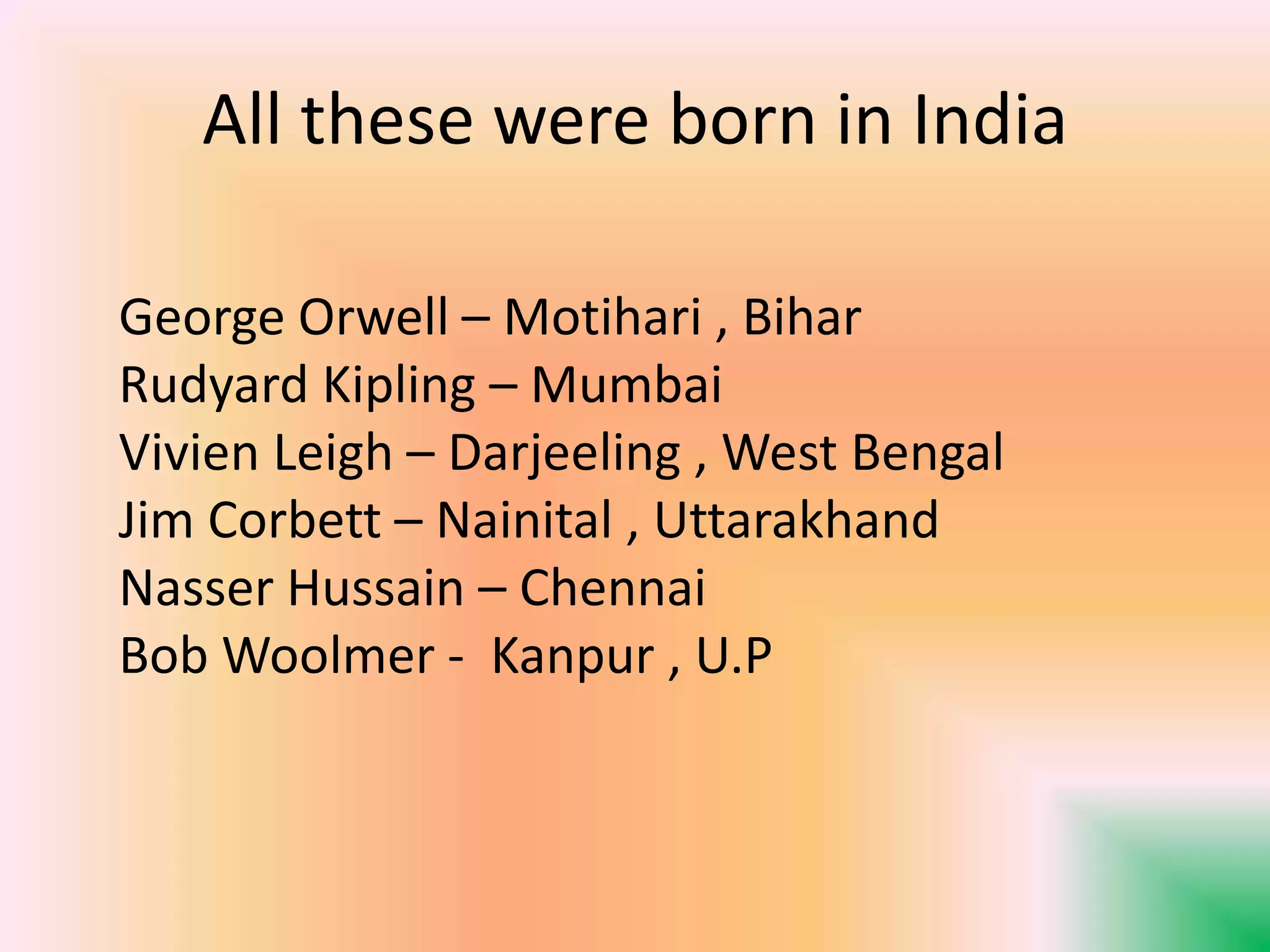 All these were born in India
George Orwell – Motihari , Bihar
Rudyard Kipling – Mumbai
Vivien Leigh – Darjeeling , West Bengal
Jim Corbett – Nainital , Uttarakhand
Nasser Hussain – Chennai
Bob Woolmer - Kanpur , U.P
 