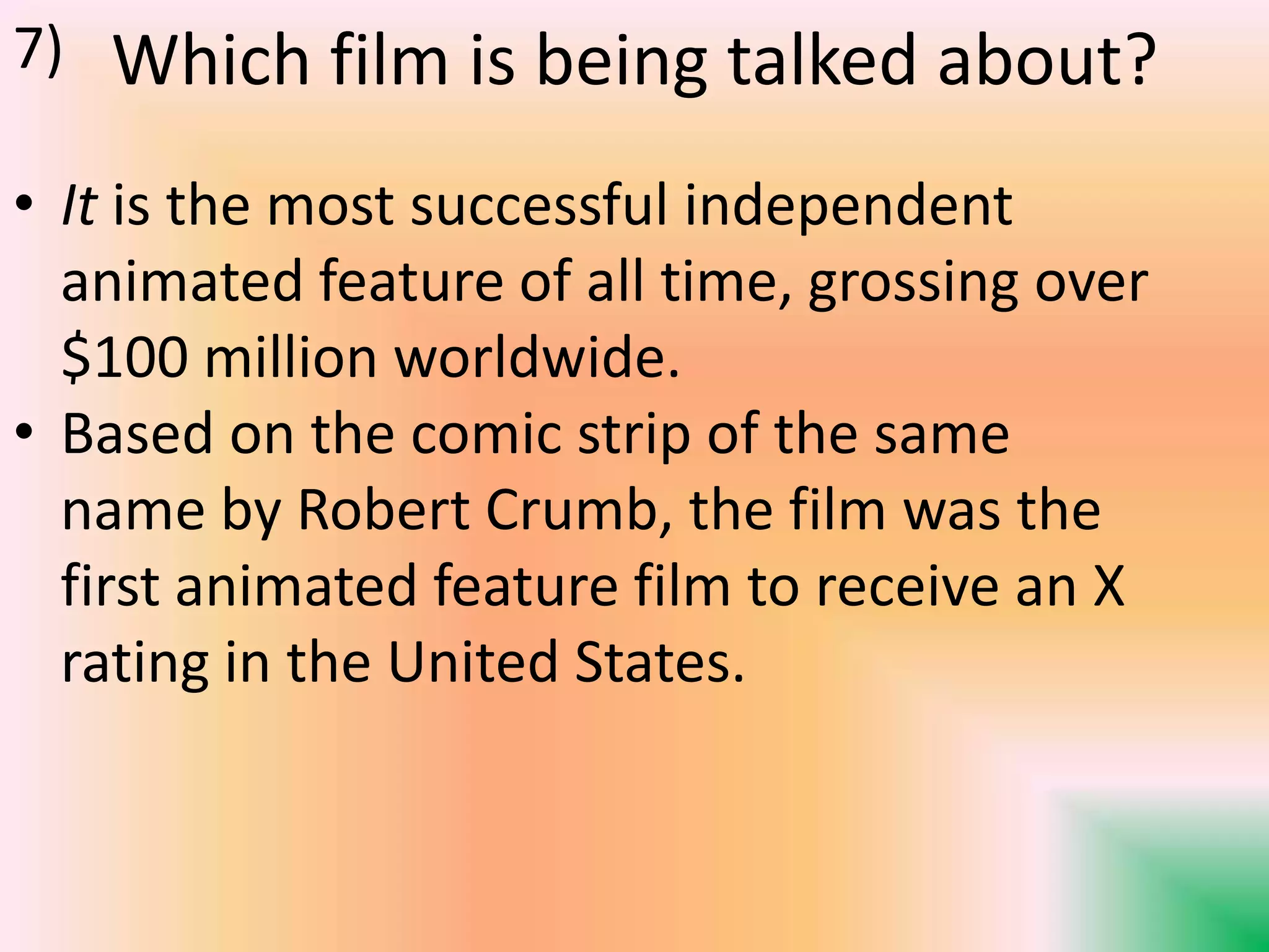 Which film is being talked about?
• It is the most successful independent
animated feature of all time, grossing over
$100 million worldwide.
• Based on the comic strip of the same
name by Robert Crumb, the film was the
first animated feature film to receive an X
rating in the United States.
7)
 