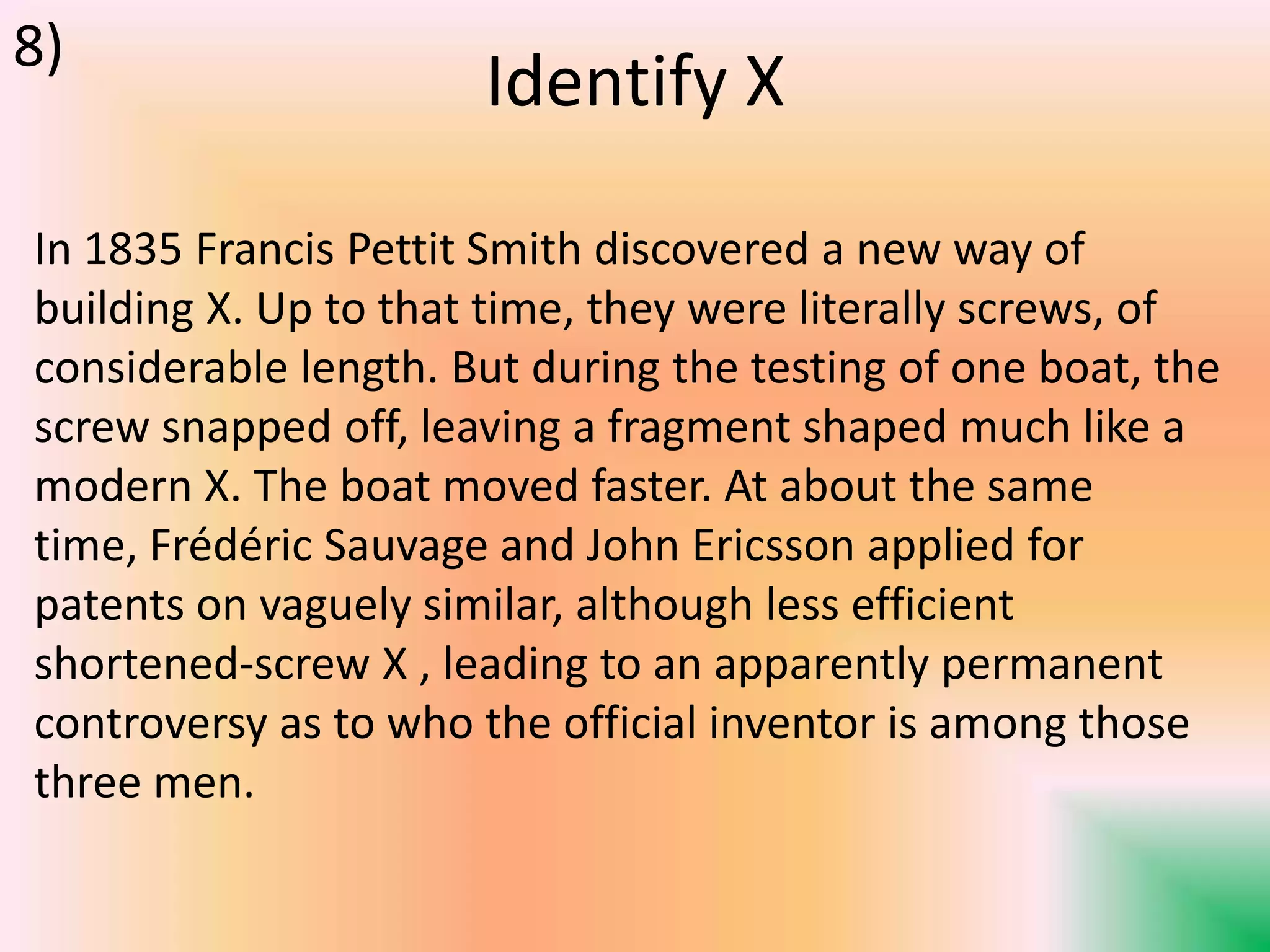 Identify X
In 1835 Francis Pettit Smith discovered a new way of
building X. Up to that time, they were literally screws, of
considerable length. But during the testing of one boat, the
screw snapped off, leaving a fragment shaped much like a
modern X. The boat moved faster. At about the same
time, Frédéric Sauvage and John Ericsson applied for
patents on vaguely similar, although less efficient
shortened-screw X , leading to an apparently permanent
controversy as to who the official inventor is among those
three men.
8)
 