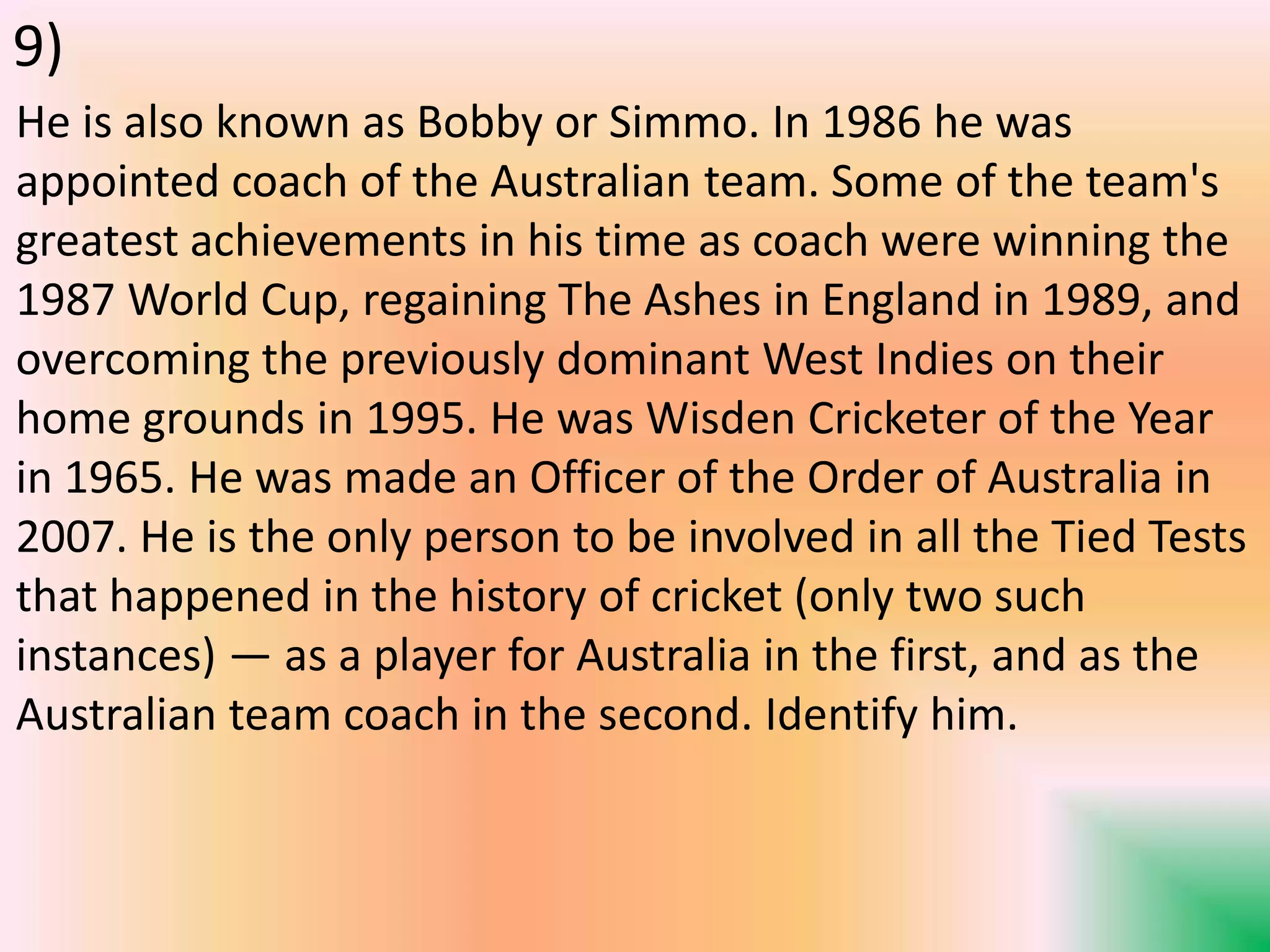 He is also known as Bobby or Simmo. In 1986 he was
appointed coach of the Australian team. Some of the team's
greatest achievements in his time as coach were winning the
1987 World Cup, regaining The Ashes in England in 1989, and
overcoming the previously dominant West Indies on their
home grounds in 1995. He was Wisden Cricketer of the Year
in 1965. He was made an Officer of the Order of Australia in
2007. He is the only person to be involved in all the Tied Tests
that happened in the history of cricket (only two such
instances) — as a player for Australia in the first, and as the
Australian team coach in the second. Identify him.
9)
 