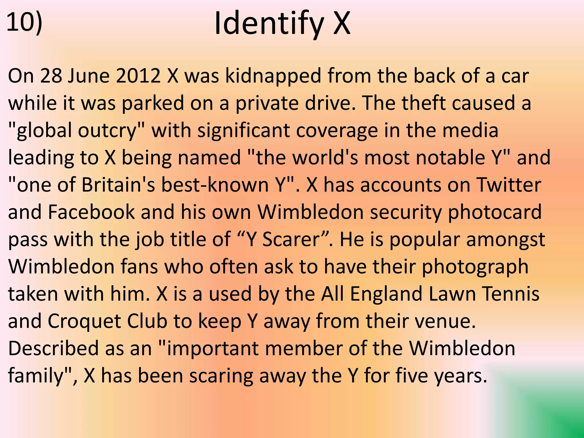 Identify X
On 28 June 2012 X was kidnapped from the back of a car
while it was parked on a private drive. The theft caused a
"global outcry" with significant coverage in the media
leading to X being named "the world's most notable Y" and
"one of Britain's best-known Y". X has accounts on Twitter
and Facebook and his own Wimbledon security photocard
pass with the job title of “Y Scarer”. He is popular amongst
Wimbledon fans who often ask to have their photograph
taken with him. X is a used by the All England Lawn Tennis
and Croquet Club to keep Y away from their venue.
Described as an "important member of the Wimbledon
family", X has been scaring away the Y for five years.
10)
 