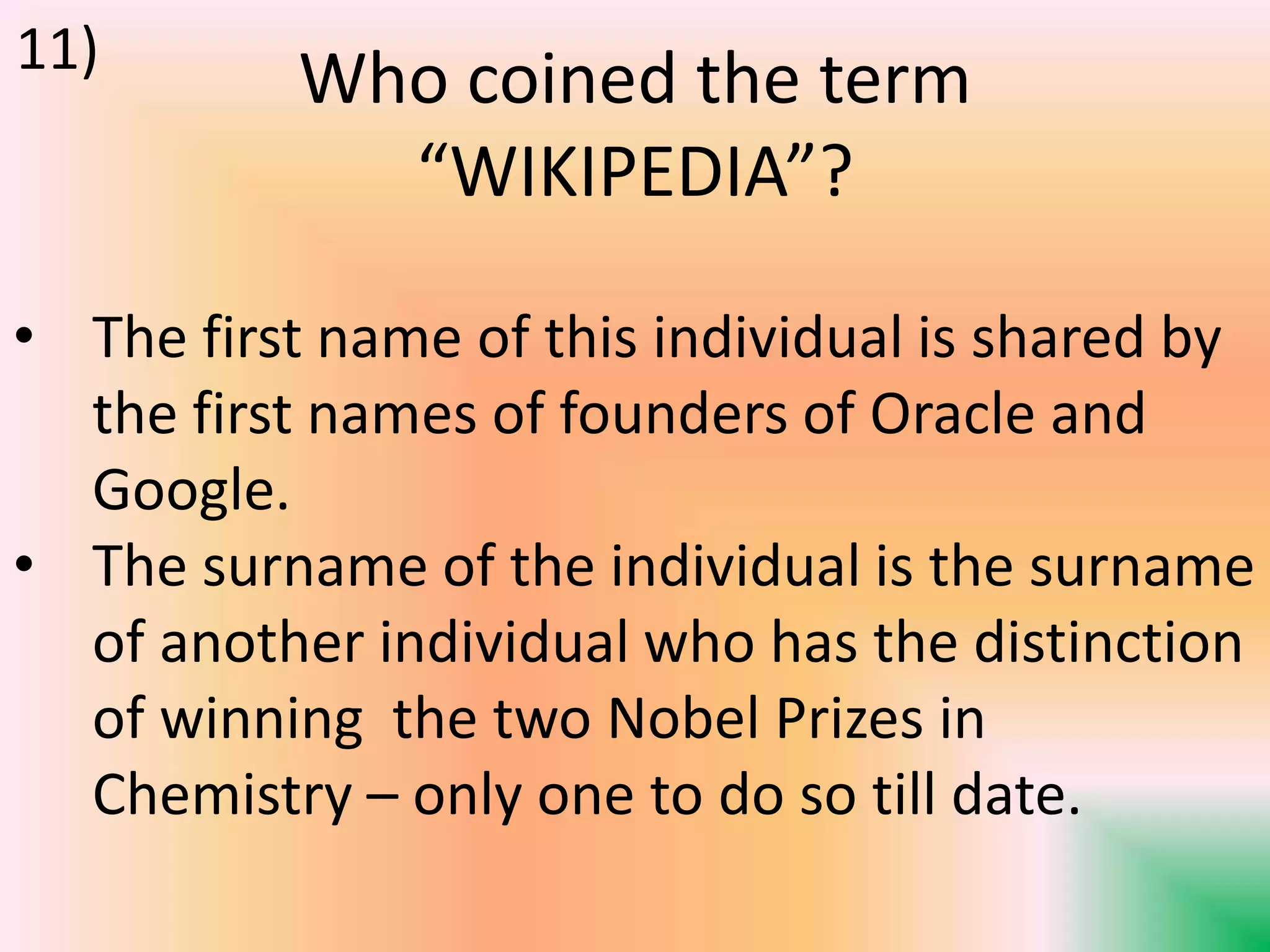 Who coined the term
“WIKIPEDIA”?
• The first name of this individual is shared by
the first names of founders of Oracle and
Google.
• The surname of the individual is the surname
of another individual who has the distinction
of winning the two Nobel Prizes in
Chemistry – only one to do so till date.
11)
 