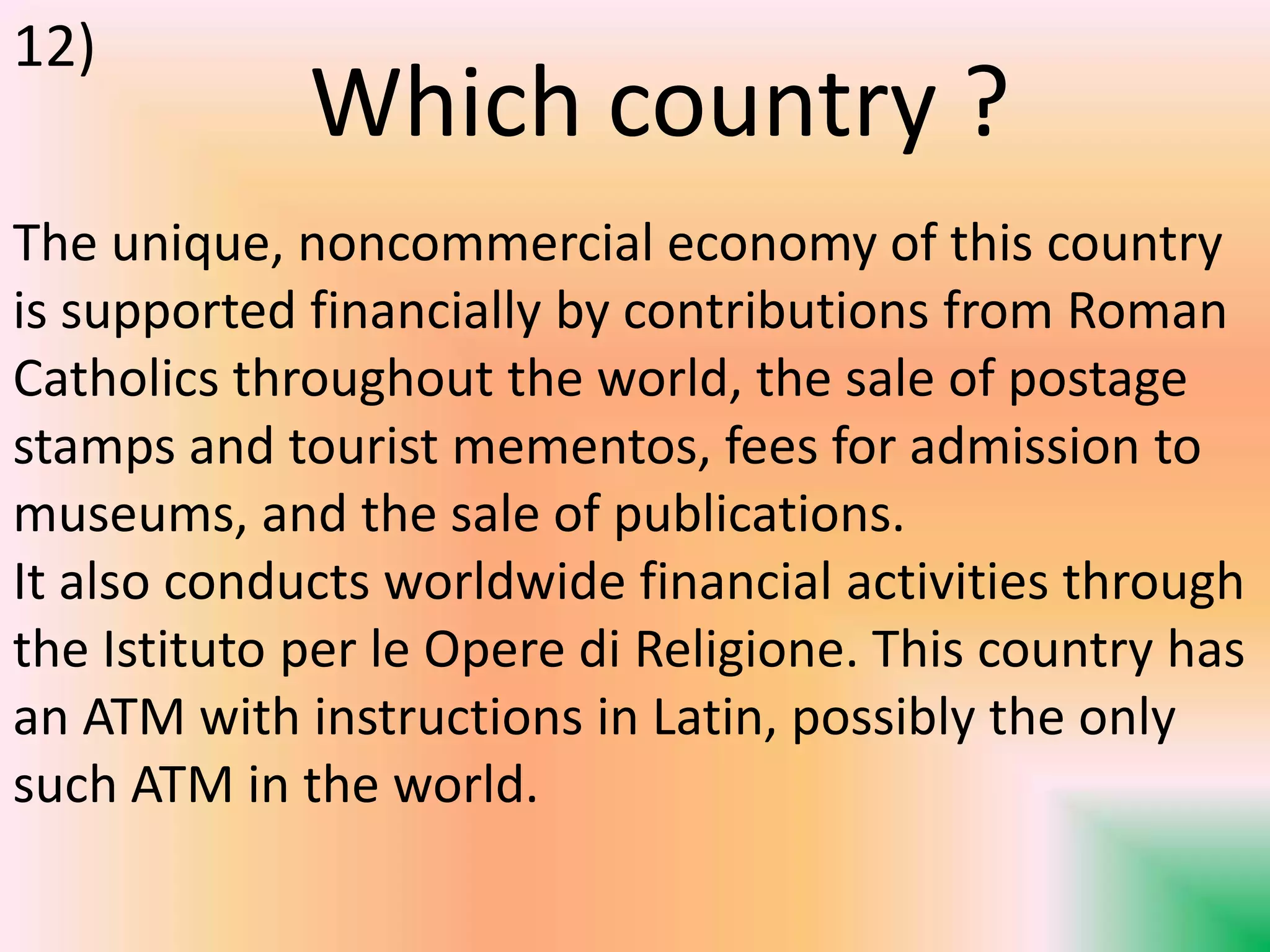 The unique, noncommercial economy of this country
is supported financially by contributions from Roman
Catholics throughout the world, the sale of postage
stamps and tourist mementos, fees for admission to
museums, and the sale of publications.
It also conducts worldwide financial activities through
the Istituto per le Opere di Religione. This country has
an ATM with instructions in Latin, possibly the only
such ATM in the world.
Which country ?
12)
 