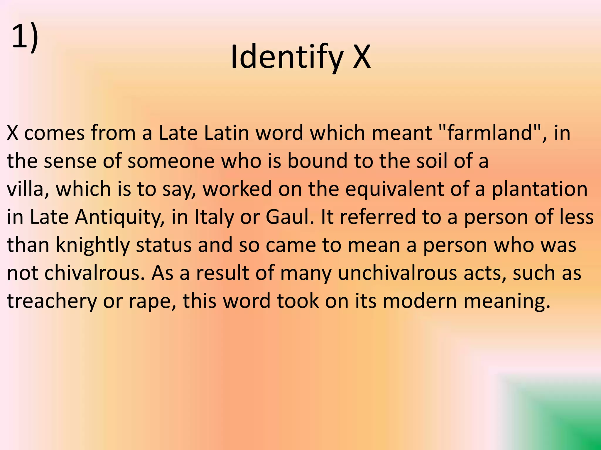 Identify X
X comes from a Late Latin word which meant "farmland", in
the sense of someone who is bound to the soil of a
villa, which is to say, worked on the equivalent of a plantation
in Late Antiquity, in Italy or Gaul. It referred to a person of less
than knightly status and so came to mean a person who was
not chivalrous. As a result of many unchivalrous acts, such as
treachery or rape, this word took on its modern meaning.
1)
 