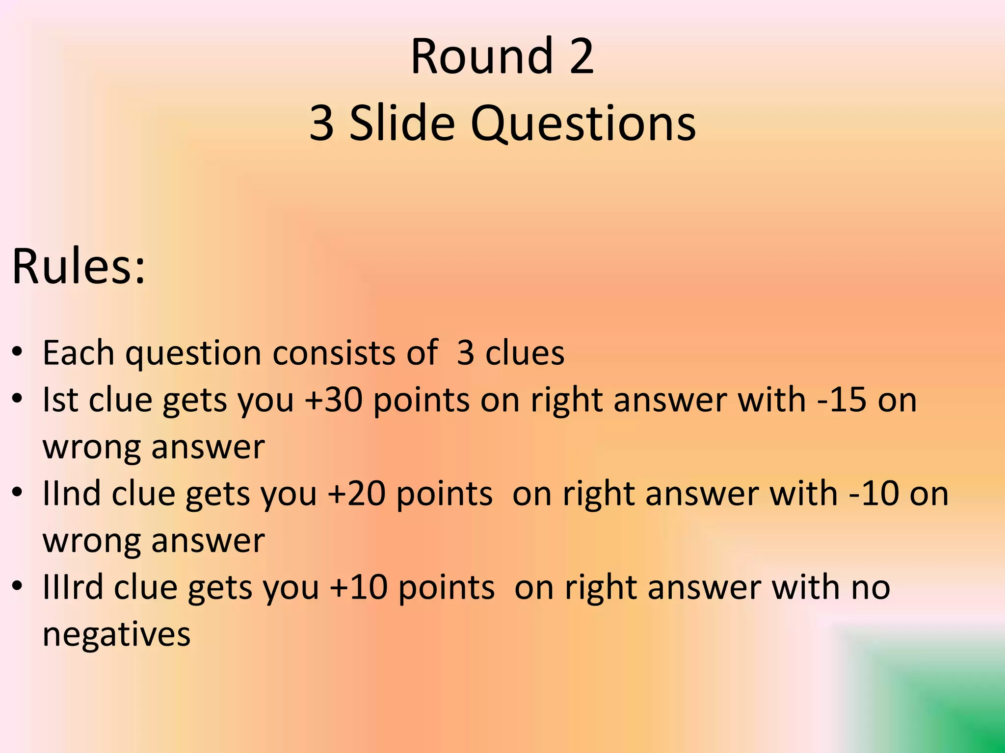 Round 2
3 Slide Questions
Rules:
• Each question consists of 3 clues
• Ist clue gets you +30 points on right answer with -15 on
wrong answer
• IInd clue gets you +20 points on right answer with -10 on
wrong answer
• IIIrd clue gets you +10 points on right answer with no
negatives
 