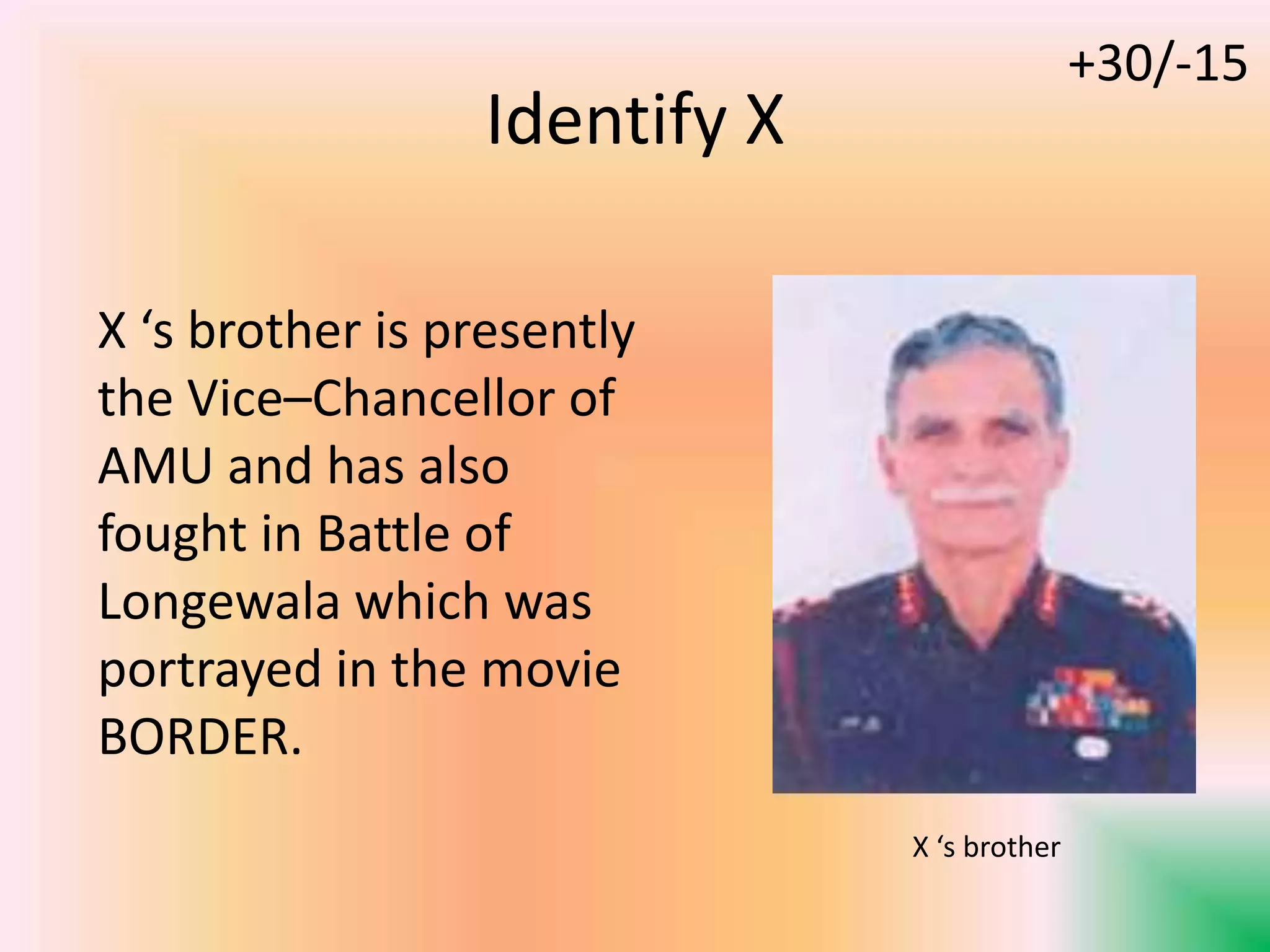 Identify X
X ‘s brother is presently
the Vice–Chancellor of
AMU and has also
fought in Battle of
Longewala which was
portrayed in the movie
BORDER.
X ‘s brother
+30/-15
 