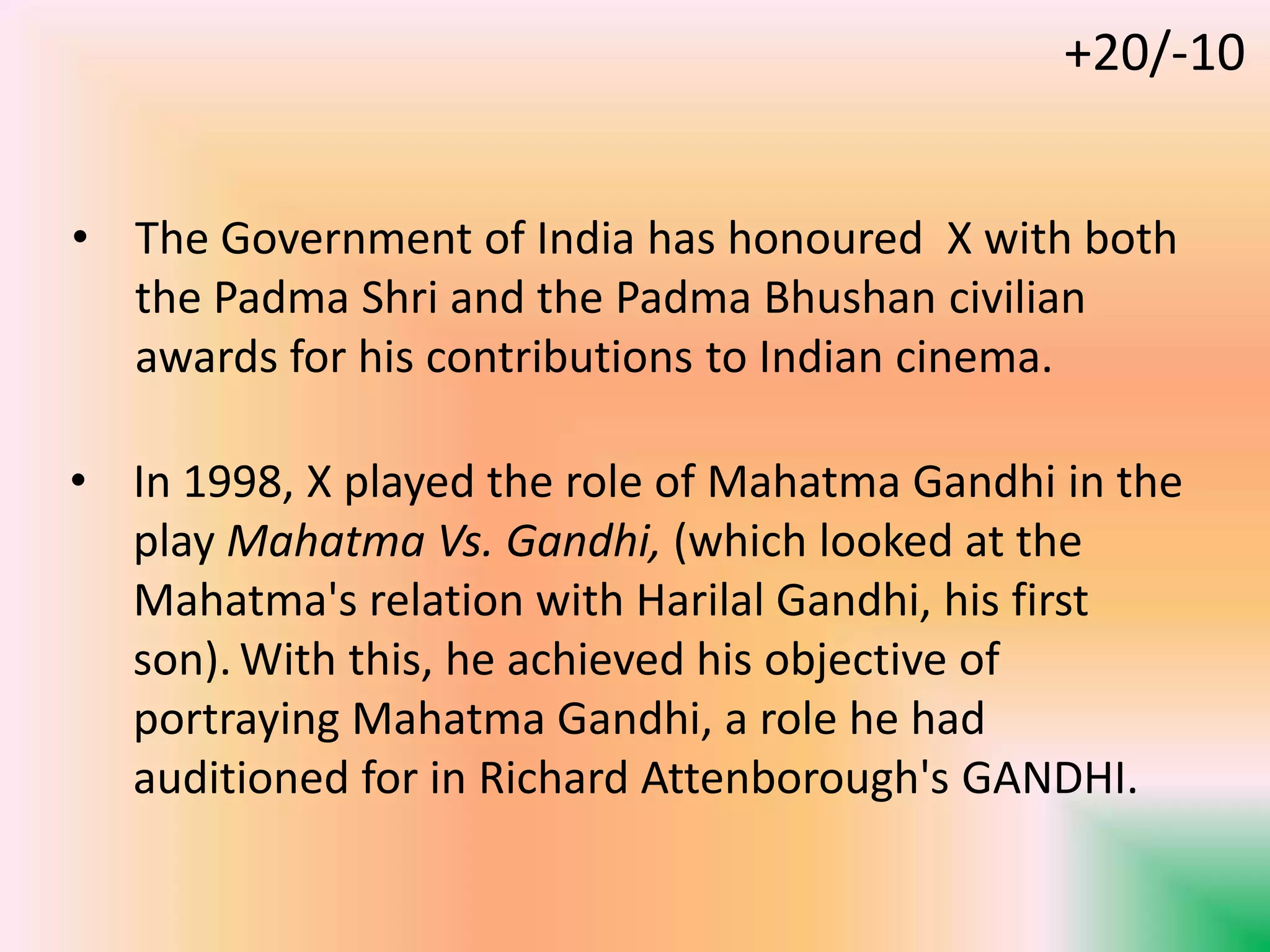 • In 1998, X played the role of Mahatma Gandhi in the
play Mahatma Vs. Gandhi, (which looked at the
Mahatma's relation with Harilal Gandhi, his first
son). With this, he achieved his objective of
portraying Mahatma Gandhi, a role he had
auditioned for in Richard Attenborough's GANDHI.
• The Government of India has honoured X with both
the Padma Shri and the Padma Bhushan civilian
awards for his contributions to Indian cinema.
+20/-10
 