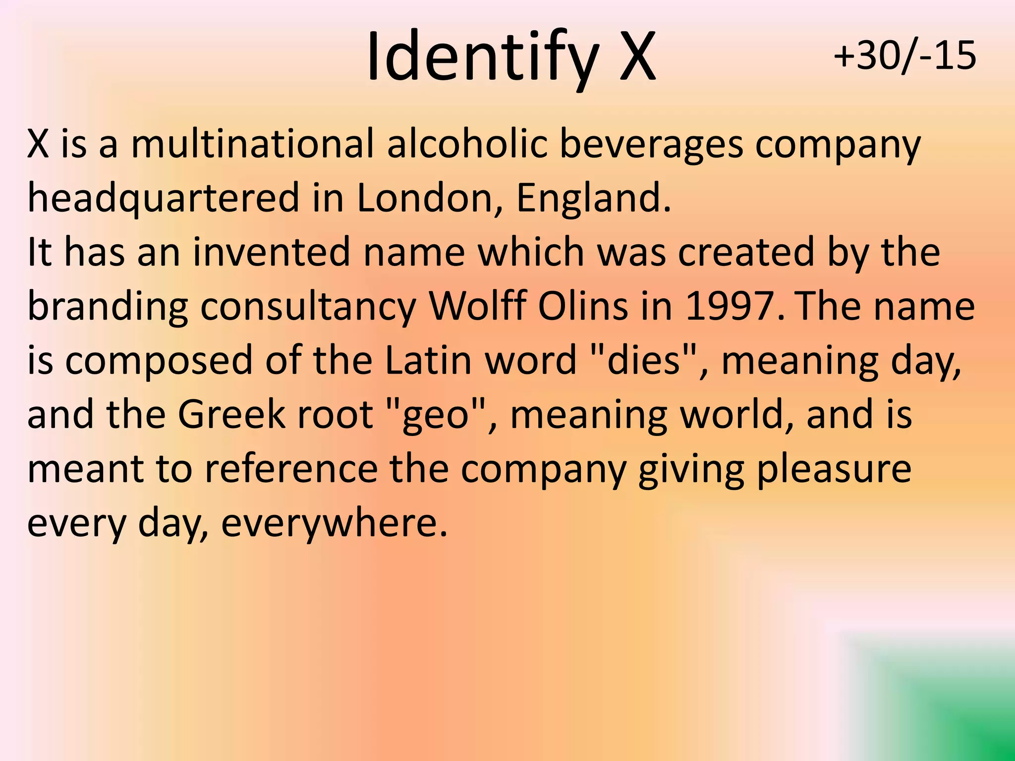 X is a multinational alcoholic beverages company
headquartered in London, England.
It has an invented name which was created by the
branding consultancy Wolff Olins in 1997. The name
is composed of the Latin word "dies", meaning day,
and the Greek root "geo", meaning world, and is
meant to reference the company giving pleasure
every day, everywhere.
Identify X +30/-15
 
