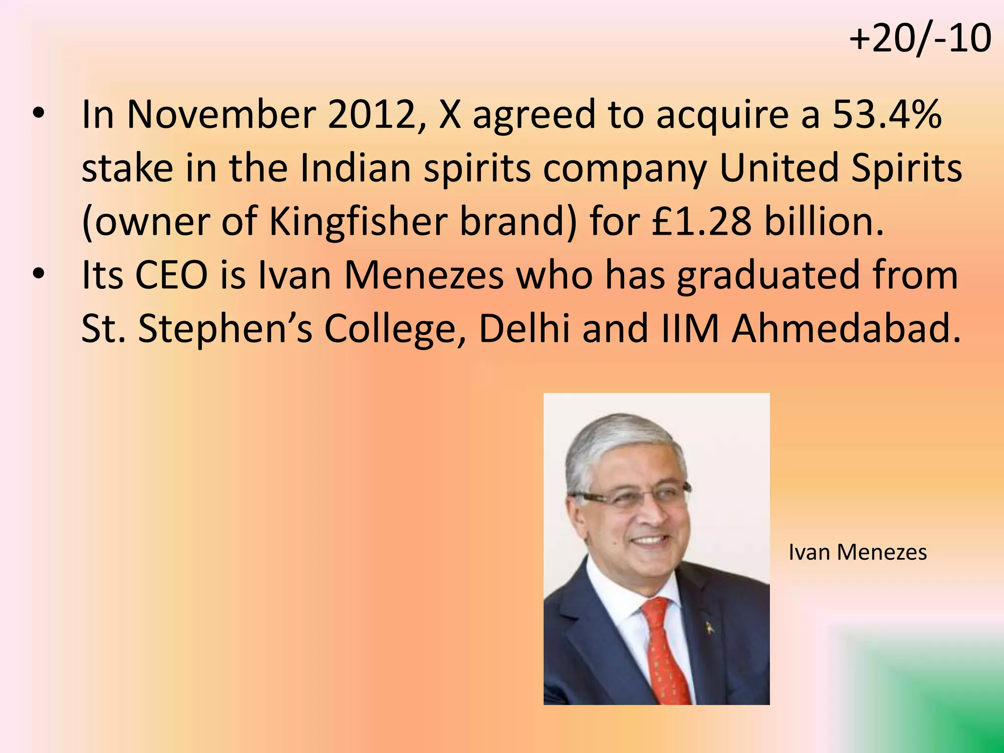 • In November 2012, X agreed to acquire a 53.4%
stake in the Indian spirits company United Spirits
(owner of Kingfisher brand) for £1.28 billion.
• Its CEO is Ivan Menezes who has graduated from
St. Stephen’s College, Delhi and IIM Ahmedabad.
Ivan Menezes
+20/-10
 