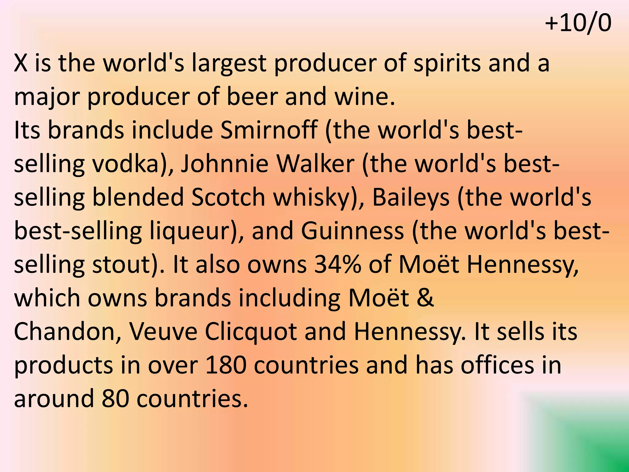 X is the world's largest producer of spirits and a
major producer of beer and wine.
Its brands include Smirnoff (the world's best-
selling vodka), Johnnie Walker (the world's best-
selling blended Scotch whisky), Baileys (the world's
best-selling liqueur), and Guinness (the world's best-
selling stout). It also owns 34% of Moët Hennessy,
which owns brands including Moët &
Chandon, Veuve Clicquot and Hennessy. It sells its
products in over 180 countries and has offices in
around 80 countries.
+10/0
 