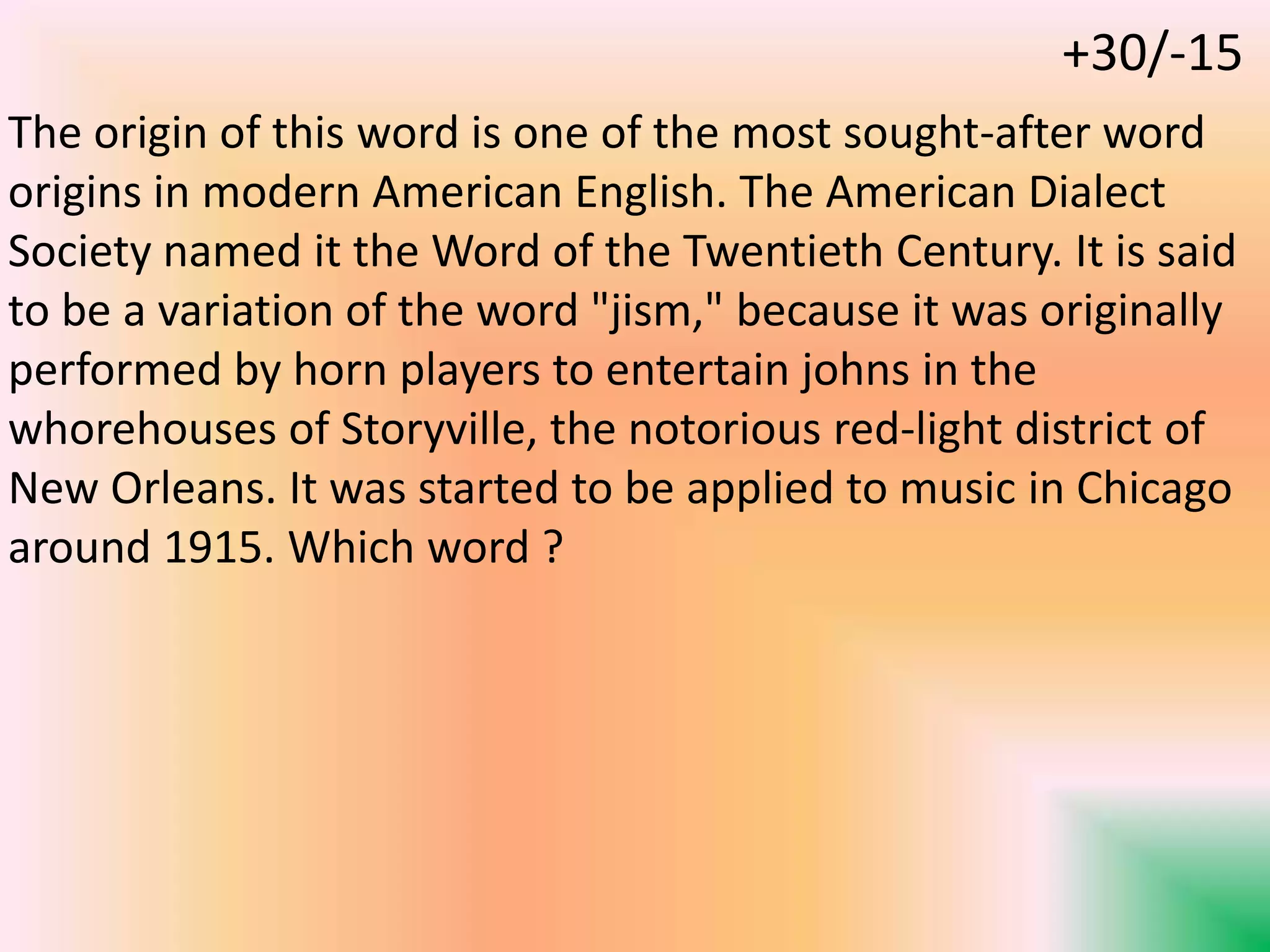 The origin of this word is one of the most sought-after word
origins in modern American English. The American Dialect
Society named it the Word of the Twentieth Century. It is said
to be a variation of the word "jism," because it was originally
performed by horn players to entertain johns in the
whorehouses of Storyville, the notorious red-light district of
New Orleans. It was started to be applied to music in Chicago
around 1915. Which word ?
+30/-15
 