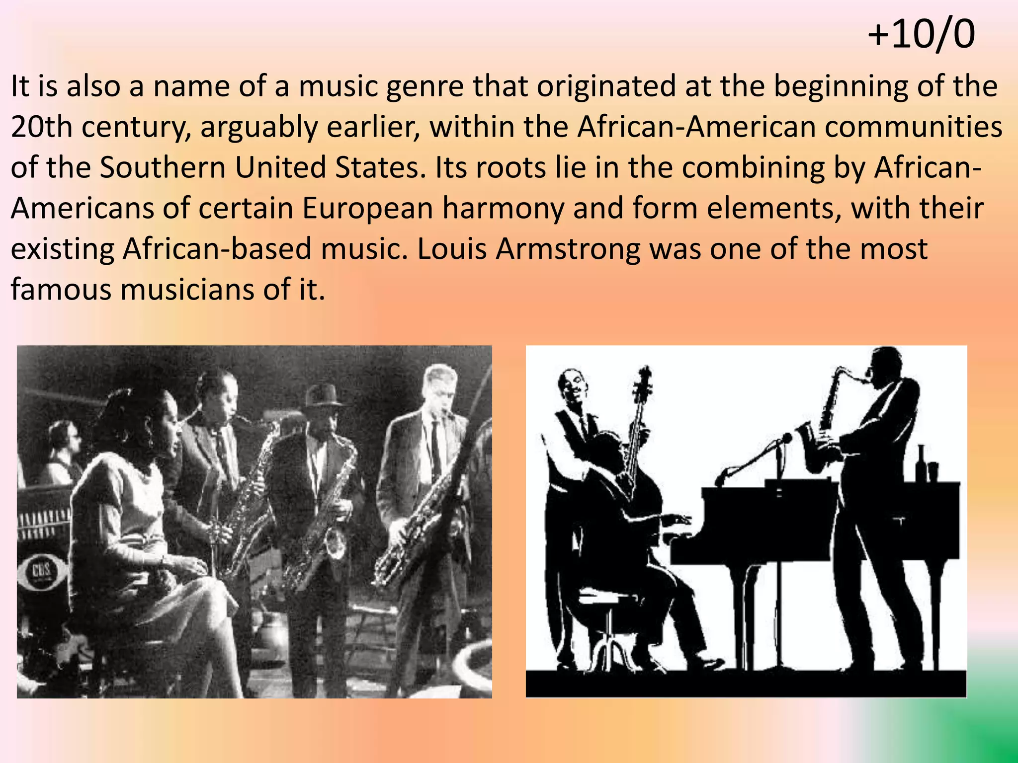It is also a name of a music genre that originated at the beginning of the
20th century, arguably earlier, within the African-American communities
of the Southern United States. Its roots lie in the combining by African-
Americans of certain European harmony and form elements, with their
existing African-based music. Louis Armstrong was one of the most
famous musicians of it.
+10/0
 
