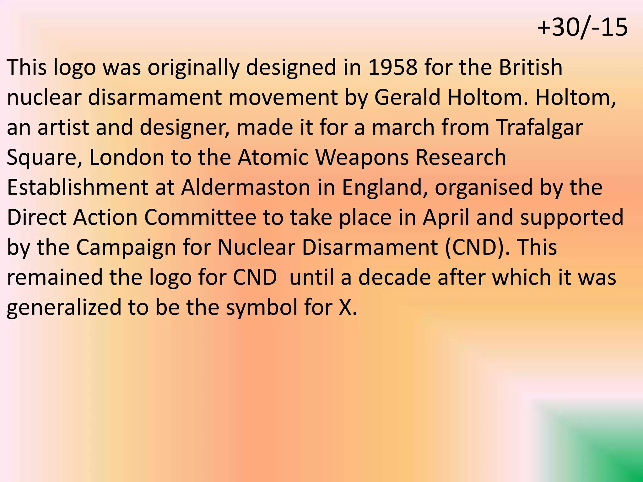 This logo was originally designed in 1958 for the British
nuclear disarmament movement by Gerald Holtom. Holtom,
an artist and designer, made it for a march from Trafalgar
Square, London to the Atomic Weapons Research
Establishment at Aldermaston in England, organised by the
Direct Action Committee to take place in April and supported
by the Campaign for Nuclear Disarmament (CND). This
remained the logo for CND until a decade after which it was
generalized to be the symbol for X.
+30/-15
 