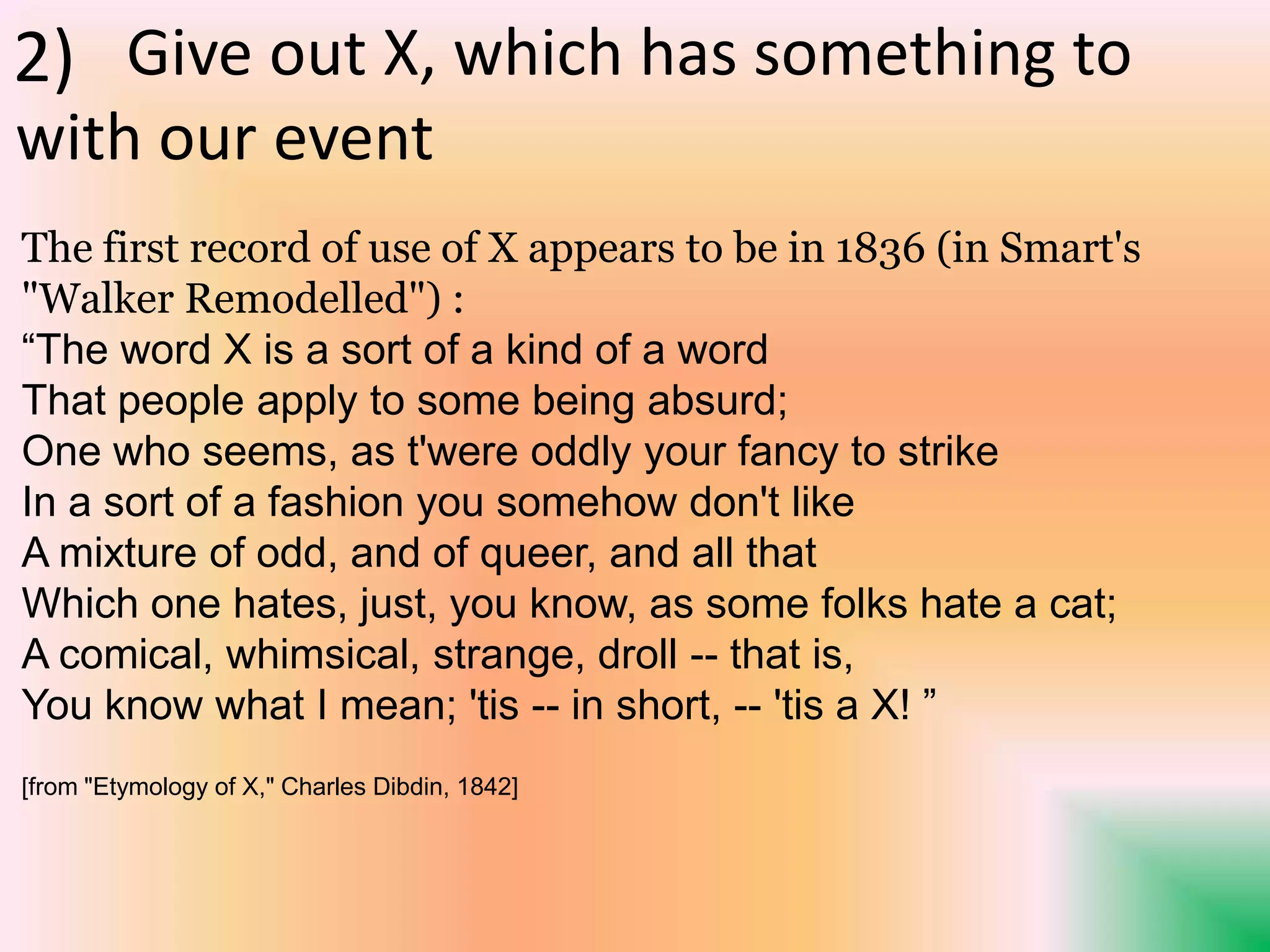 The first record of use of X appears to be in 1836 (in Smart's
"Walker Remodelled") :
“The word X is a sort of a kind of a word
That people apply to some being absurd;
One who seems, as t'were oddly your fancy to strike
In a sort of a fashion you somehow don't like
A mixture of odd, and of queer, and all that
Which one hates, just, you know, as some folks hate a cat;
A comical, whimsical, strange, droll -- that is,
You know what I mean; 'tis -- in short, -- 'tis a X! ”
[from "Etymology of X," Charles Dibdin, 1842]
Give out X, which has something to
with our event
2)
 