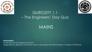 QURIOZITY 1.1 
– The Engineers’ Day Quiz 
MAINS 
Quizmasters: 
Aveek Baruah & Sandipan Goswami 
(Organized by Research Promotion Cell, in association with ISTE Students’ Chapter, NIT Silchar) 
 