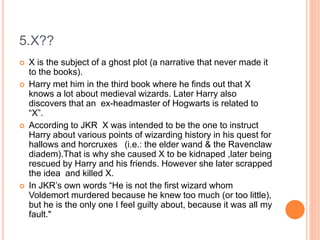 5.X??
 X is the subject of a ghost plot (a narrative that never made it
to the books).
 Harry met him in the third book where he finds out that X
knows a lot about medieval wizards. Later Harry also
discovers that an ex-headmaster of Hogwarts is related to
“X”.
 According to JKR X was intended to be the one to instruct
Harry about various points of wizarding history in his quest for
hallows and horcruxes (i.e.: the elder wand & the Ravenclaw
diadem).That is why she caused X to be kidnaped ,later being
rescued by Harry and his friends. However she later scrapped
the idea and killed X.
 In JKR’s own words “He is not the first wizard whom
Voldemort murdered because he knew too much (or too little),
but he is the only one I feel guilty about, because it was all my
fault."
 