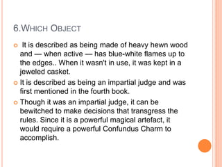 6.WHICH OBJECT
 It is described as being made of heavy hewn wood
and — when active — has blue-white flames up to
the edges.. When it wasn't in use, it was kept in a
jeweled casket.
 It is described as being an impartial judge and was
first mentioned in the fourth book.
 Though it was an impartial judge, it can be
bewitched to make decisions that transgress the
rules. Since it is a powerful magical artefact, it
would require a powerful Confundus Charm to
accomplish.
 