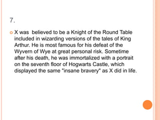 7.
 X was believed to be a Knight of the Round Table
included in wizarding versions of the tales of King
Arthur. He is most famous for his defeat of the
Wyvern of Wye at great personal risk. Sometime
after his death, he was immortalized with a portrait
on the seventh floor of Hogwarts Castle, which
displayed the same "insane bravery" as X did in life.
 