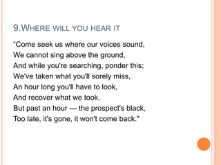 9.WHERE WILL YOU HEAR IT
“Come seek us where our voices sound,
We cannot sing above the ground,
And while you're searching, ponder this;
We've taken what you'll sorely miss,
An hour long you'll have to look,
And recover what we took,
But past an hour — the prospect's black,
Too late, it's gone, it won't come back."
 