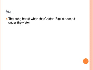 ANS
 The song heard when the Golden Egg is opened
under the water
 