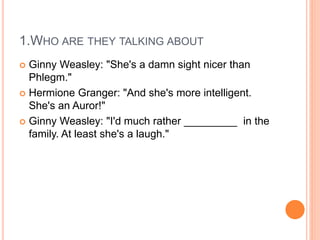 1.WHO ARE THEY TALKING ABOUT
 Ginny Weasley: "She's a damn sight nicer than
Phlegm."
 Hermione Granger: "And she's more intelligent.
She's an Auror!"
 Ginny Weasley: "I'd much rather _________ in the
family. At least she's a laugh."
 