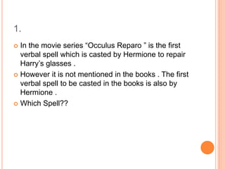 1.
 In the movie series “Occulus Reparo ” is the first
verbal spell which is casted by Hermione to repair
Harry’s glasses .
 However it is not mentioned in the books . The first
verbal spell to be casted in the books is also by
Hermione .
 Which Spell??
 