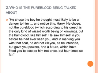 2.WHO IS THE PUREBLOOD BEING TALKED
ABOUT
 “He chose the boy he thought most likely to be a
danger to him … and notice this, Harry. He chose,
not the pureblood (which according to his creed, is
the only kind of wizard worth being or knowing), but
the half-blood, like himself. He saw himself in you
before he had ever seen you, and in marking you
with that scar, he did not kill you, as he intended,
but gave you powers, and a future, which have
fitted you to escape him not once, but four times so
far.”
 