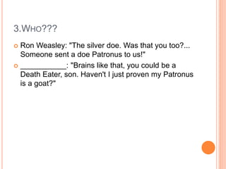 3.WHO???
 Ron Weasley: "The silver doe. Was that you too?...
Someone sent a doe Patronus to us!"
 ___________: "Brains like that, you could be a
Death Eater, son. Haven't I just proven my Patronus
is a goat?"
 