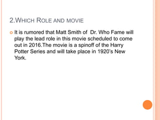 2.WHICH ROLE AND MOVIE
 It is rumored that Matt Smith of Dr. Who Fame will
play the lead role in this movie scheduled to come
out in 2016.The movie is a spinoff of the Harry
Potter Series and will take place in 1920’s New
York.
 
