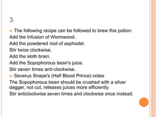 3.
 The following recipe can be followed to brew this potion:
Add the Infusion of Wormwood.
Add the powdered root of asphodel.
Stir twice clockwise.
Add the sloth brain.
Add the Sopophorous bean's juice.
Stir seven times anti-clockwise.
 Severus Snape's (Half Blood Prince) notes
The Sopophorous bean should be crushed with a silver
dagger, not cut, releases juices more efficiently.
Stir anticlockwise seven times and clockwise once instead.
 