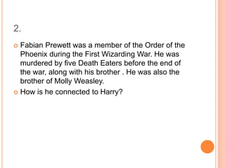 2.
 Fabian Prewett was a member of the Order of the
Phoenix during the First Wizarding War. He was
murdered by five Death Eaters before the end of
the war, along with his brother . He was also the
brother of Molly Weasley.
 How is he connected to Harry?
 