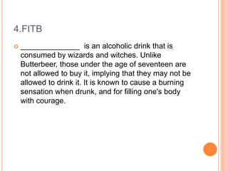 4.FITB
 ______________ is an alcoholic drink that is
consumed by wizards and witches. Unlike
Butterbeer, those under the age of seventeen are
not allowed to buy it, implying that they may not be
allowed to drink it. It is known to cause a burning
sensation when drunk, and for filling one's body
with courage.
 