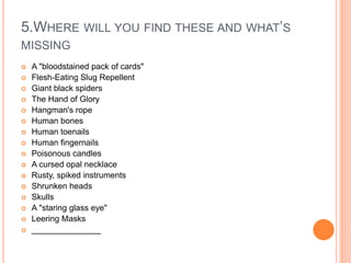 5.WHERE WILL YOU FIND THESE AND WHAT’S
MISSING
 A "bloodstained pack of cards"
 Flesh-Eating Slug Repellent
 Giant black spiders
 The Hand of Glory
 Hangman's rope
 Human bones
 Human toenails
 Human fingernails
 Poisonous candles
 A cursed opal necklace
 Rusty, spiked instruments
 Shrunken heads
 Skulls
 A "staring glass eye"
 Leering Masks
 _______________
 