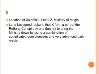 6.
 Location of Xs office : Level 2, Ministry of Magic.
 Luna Lovegood reckons that X form a part of the
Rotfang Conspiracy and they try to bring the
Ministry down by using a combination of
complicated gum diseases and very advanced dark
magic.
 