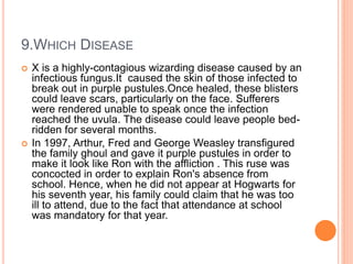 9.WHICH DISEASE
 X is a highly-contagious wizarding disease caused by an
infectious fungus.It caused the skin of those infected to
break out in purple pustules.Once healed, these blisters
could leave scars, particularly on the face. Sufferers
were rendered unable to speak once the infection
reached the uvula. The disease could leave people bed-
ridden for several months.
 In 1997, Arthur, Fred and George Weasley transfigured
the family ghoul and gave it purple pustules in order to
make it look like Ron with the affliction . This ruse was
concocted in order to explain Ron's absence from
school. Hence, when he did not appear at Hogwarts for
his seventh year, his family could claim that he was too
ill to attend, due to the fact that attendance at school
was mandatory for that year.
 