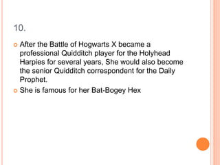 10.
 After the Battle of Hogwarts X became a
professional Quidditch player for the Holyhead
Harpies for several years, She would also become
the senior Quidditch correspondent for the Daily
Prophet.
 She is famous for her Bat-Bogey Hex
 