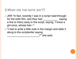 3.WHAT DID THE NOTE SAY??
 JKR “In fact, recently I was in a script read-through
for the sixth film, and they had __________ saying
a line to Harry early in the script, saying, 'I knew a
girl once, whose hair--'“
 "I had to write a little note in the margin and slide it
along to the scriptwriter saying
______________________!'" she said.
 