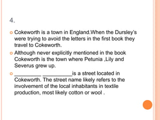 4.
 Cokeworth is a town in England.When the Dursley’s
were trying to avoid the letters in the first book they
travel to Cokeworth.
 Although never explicitly mentioned in the book
Cokeworth is the town where Petunia ,Lily and
Severus grew up.
 _________ __________is a street located in
Cokeworth. The street name likely refers to the
involvement of the local inhabitants in textile
production, most likely cotton or wool .
 