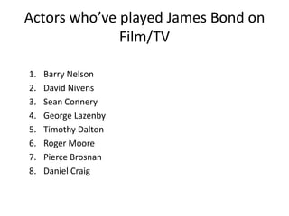 Actors who’ve played James Bond on
Film/TV
1. Barry Nelson
2. David Nivens
3. Sean Connery
4. George Lazenby
5. Timothy Dalton
6. Roger Moore
7. Pierce Brosnan
8. Daniel Craig
 